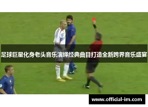 足球巨星化身老头音乐演绎经典曲目打造全新跨界音乐盛宴