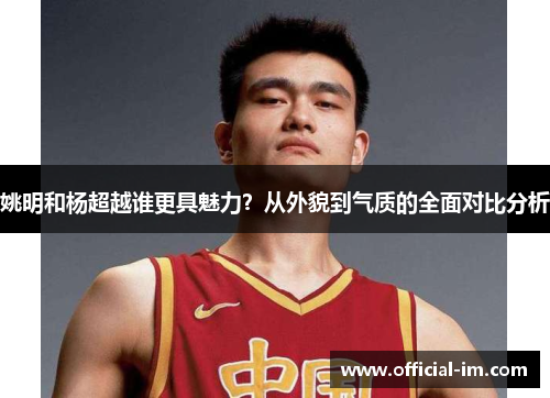 姚明和杨超越谁更具魅力？从外貌到气质的全面对比分析