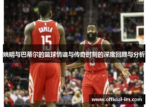 姚明与巴蒂尔的篮球情谊与传奇时刻的深度回顾与分析