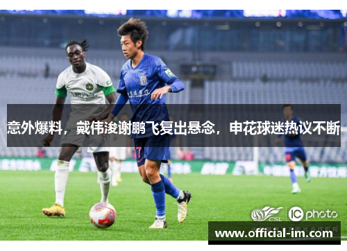 意外爆料，戴伟浚谢鹏飞复出悬念，申花球迷热议不断
